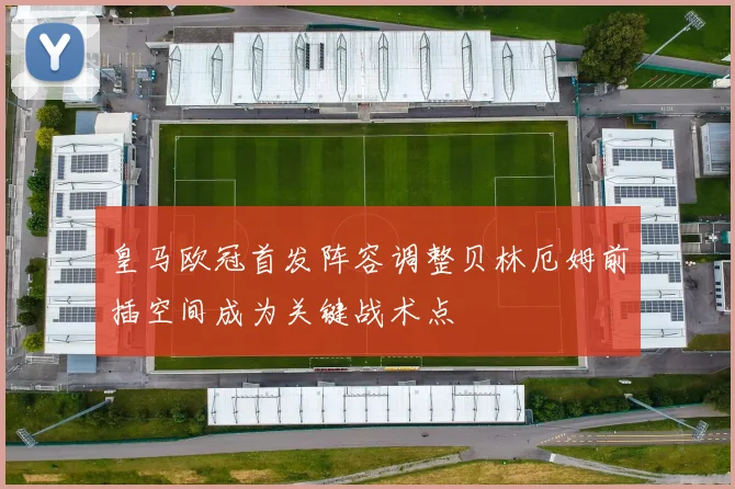 皇马欧冠首发阵容调整贝林厄姆前插空间成为关键战术点