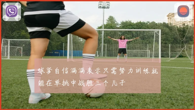 球爹自信满满表示只需努力训练就能在单挑中战胜三个儿子