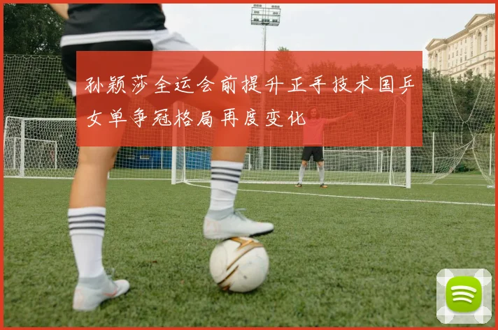 孙颖莎全运会前提升正手技术国乒女单争冠格局再度变化